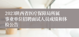 2023陕西省医疗保障局所属事业单位招聘面试人员成绩和体检公告