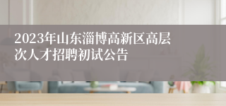 2023年山东淄博高新区高层次人才招聘初试公告
