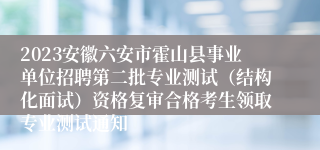 2023安徽六安市霍山县事业单位招聘第二批专业测试（结构化面试）资格复审合格考生领取专业测试通知