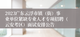 2023广东云浮市镇（街）事业单位紧缺专业人才专项招聘（云安考区）面试安排公告