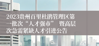 2023贵州百里杜鹃管理区第一批次“人才强市”  暨高层次急需紧缺人才引进公告