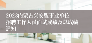 2023内蒙古兴安盟事业单位招聘工作人员面试成绩及总成绩通知