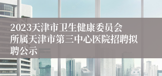 2023天津市卫生健康委员会所属天津市第三中心医院招聘拟聘公示