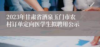 2023年甘肃省酒泉玉门市农村订单定向医学生拟聘用公示