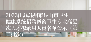 2023江苏苏州市昆山市卫生健康系统招聘医药卫生专业高层次人才拟录用人员名单公示（第三批次）