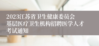 2023江苏省卫生健康委员会基层医疗卫生机构招聘医学人才考试通知