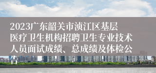 2023广东韶关市浈江区基层医疗卫生机构招聘卫生专业技术人员面试成绩、总成绩及体检公告