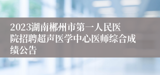 2023湖南郴州市第一人民医院招聘超声医学中心医师综合成绩公告