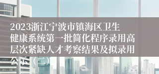 2023浙江宁波市镇海区卫生健康系统第一批简化程序录用高层次紧缺人才考察结果及拟录用公示（二）