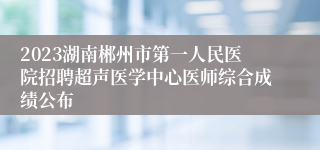 2023湖南郴州市第一人民医院招聘超声医学中心医师综合成绩公布