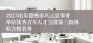 2023山东德州市庆云县事业单位优秀青年人才引进第三批体检合格名单