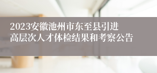 2023安徽池州市东至县引进高层次人才体检结果和考察公告