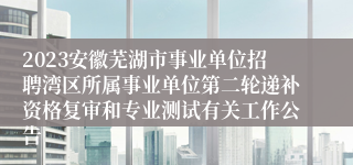 2023安徽芜湖市事业单位招聘湾区所属事业单位第二轮递补资格复审和专业测试有关工作公告