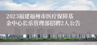 2023福建福州市医疗保障基金中心长乐管理部招聘2人公告