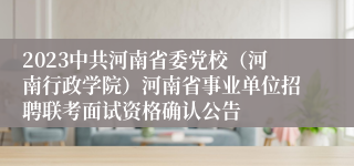 2023中共河南省委党校（河南行政学院）河南省事业单位招聘联考面试资格确认公告