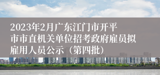 2023年2月广东江门市开平市市直机关单位招考政府雇员拟雇用人员公示（第四批）