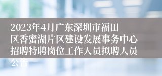 2023年4月广东深圳市福田区香蜜湖片区建设发展事务中心招聘特聘岗位工作人员拟聘人员公告