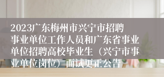 2023广东梅州市兴宁市招聘事业单位工作人员和广东省事业单位招聘高校毕业生（兴宁市事业单位岗位）面试更正公告