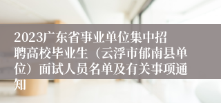 2023广东省事业单位集中招聘高校毕业生（云浮市郁南县单位）面试人员名单及有关事项通知