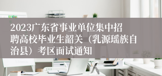 2023广东省事业单位集中招聘高校毕业生韶关（乳源瑶族自治县）考区面试通知