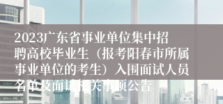 2023广东省事业单位集中招聘高校毕业生（报考阳春市所属事业单位的考生）入围面试人员名单及面试相关事项公告