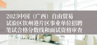 2023中国（广西）自由贸易试验区钦州港片区事业单位招聘笔试合格分数线和面试资格审查有关事项公告