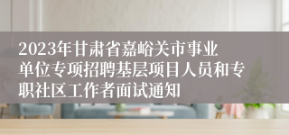 2023年甘肃省嘉峪关市事业单位专项招聘基层项目人员和专职社区工作者面试通知