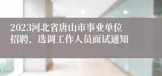 2023河北省唐山市事业单位招聘、选调工作人员面试通知