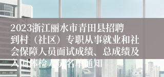 2023浙江丽水市青田县招聘到村（社区）专职从事就业和社会保障人员面试成绩、总成绩及入围体检人员名单通知