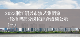 2023浙江绍兴市演艺集团第一轮招聘部分岗位综合成绩公示（三）