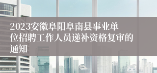 2023安徽阜阳阜南县事业单位招聘工作人员递补资格复审的通知