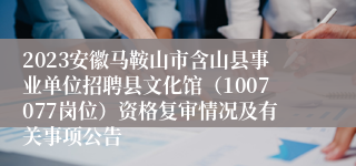 2023安徽马鞍山市含山县事业单位招聘县文化馆（1007077岗位）资格复审情况及有关事项公告