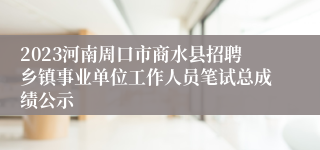 2023河南周口市商水县招聘乡镇事业单位工作人员笔试总成绩公示