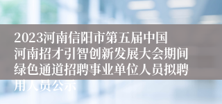 2023河南信阳市第五届中国河南招才引智创新发展大会期间绿色通道招聘事业单位人员拟聘用人员公示