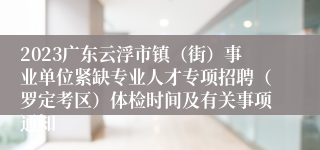 2023广东云浮市镇（街）事业单位紧缺专业人才专项招聘（罗定考区）体检时间及有关事项通知