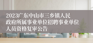 2023广东中山市三乡镇人民政府所属事业单位招聘事业单位人员资格复审公告