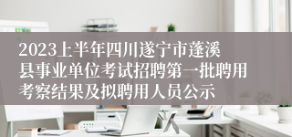 2023上半年四川遂宁市蓬溪县事业单位考试招聘第一批聘用考察结果及拟聘用人员公示