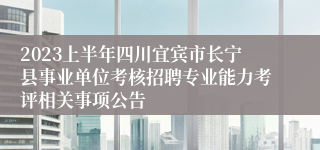 2023上半年四川宜宾市长宁县事业单位考核招聘专业能力考评相关事项公告