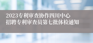 2023专利审查协作四川中心招聘专利审查员第七批体检通知