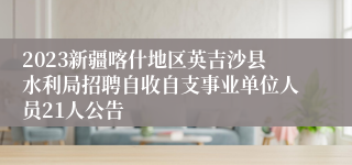 2023新疆喀什地区英吉沙县水利局招聘自收自支事业单位人员21人公告