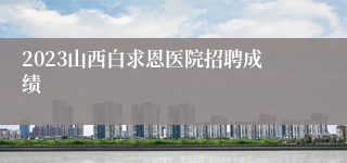 2023山西白求恩医院招聘成绩