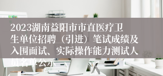 2023湖南益阳市市直医疗卫生单位招聘（引进）笔试成绩及入围面试、实际操作能力测试人员名单公示