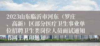 2023山东临沂市河东（罗庄、高新）区部分医疗卫生事业单位招聘卫生类岗位人员面试通知书网上打印通知