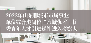 2023年山东聊城市市属事业单位综合类岗位“水城优才”优秀青年人才引进递补进入考察人员名单（第二批）