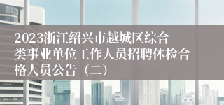 2023浙江绍兴市越城区综合类事业单位工作人员招聘体检合格人员公告（二）