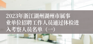 2023年浙江湖州湖州市属事业单位招聘工作人员通过体检进入考察人员名单（一）