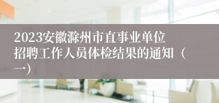 2023安徽滁州市直事业单位招聘工作人员体检结果的通知（一）