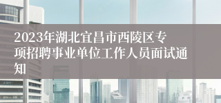 2023年湖北宜昌市西陵区专项招聘事业单位工作人员面试通知