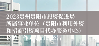 2023贵州贵阳市投资促进局所属事业单位（贵阳市利用外资和招商引资项目代办服务中心）招聘工作人员面试公告