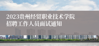 2023贵州经贸职业技术学院招聘工作人员面试通知